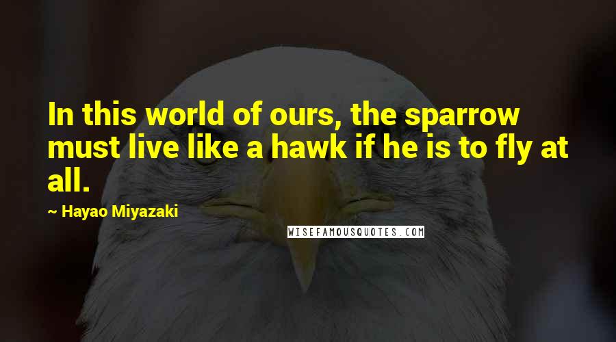 Hayao Miyazaki Quotes: In this world of ours, the sparrow must live like a hawk if he is to fly at all.