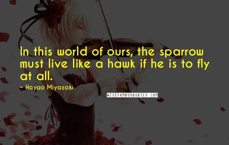 Hayao Miyazaki Quotes: In this world of ours, the sparrow must live like a hawk if he is to fly at all.