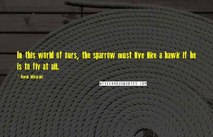 Hayao Miyazaki Quotes: In this world of ours, the sparrow must live like a hawk if he is to fly at all.