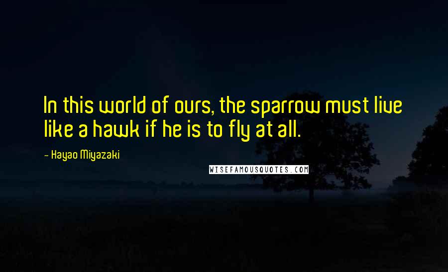 Hayao Miyazaki Quotes: In this world of ours, the sparrow must live like a hawk if he is to fly at all.