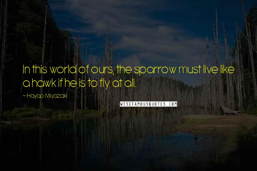 Hayao Miyazaki Quotes: In this world of ours, the sparrow must live like a hawk if he is to fly at all.