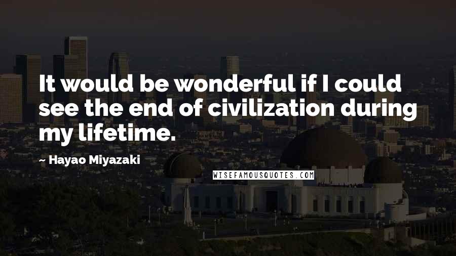 Hayao Miyazaki Quotes: It would be wonderful if I could see the end of civilization during my lifetime.