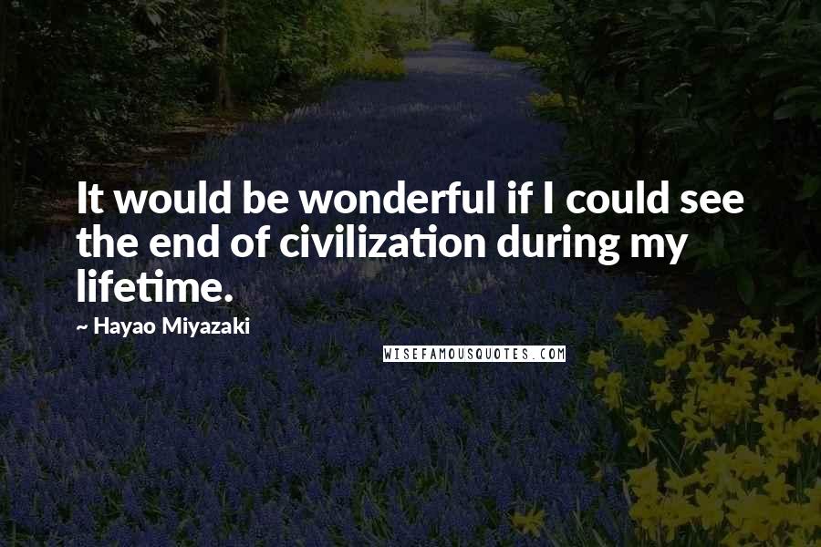 Hayao Miyazaki Quotes: It would be wonderful if I could see the end of civilization during my lifetime.