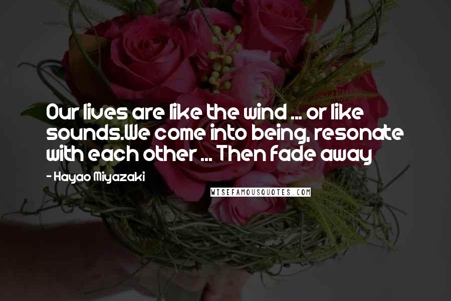 Hayao Miyazaki Quotes: Our lives are like the wind ... or like sounds.We come into being, resonate with each other ... Then fade away