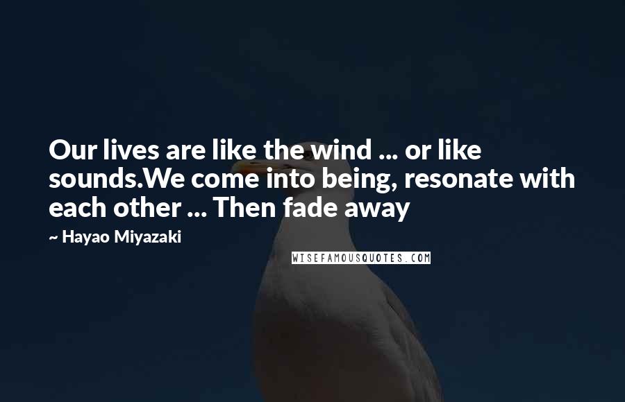 Hayao Miyazaki Quotes: Our lives are like the wind ... or like sounds.We come into being, resonate with each other ... Then fade away