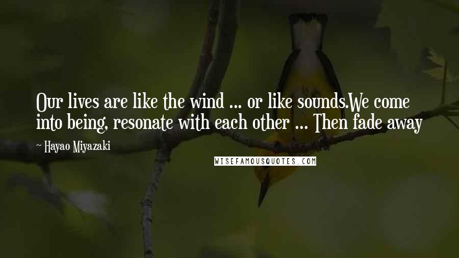 Hayao Miyazaki Quotes: Our lives are like the wind ... or like sounds.We come into being, resonate with each other ... Then fade away