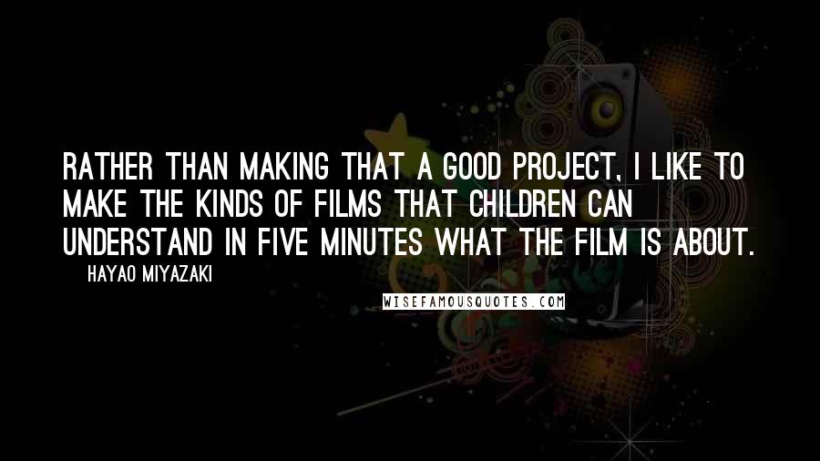 Hayao Miyazaki Quotes: Rather than making that a good project, I like to make the kinds of films that children can understand in five minutes what the film is about.