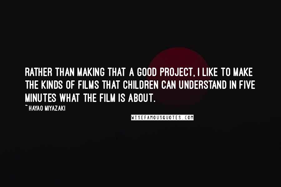 Hayao Miyazaki Quotes: Rather than making that a good project, I like to make the kinds of films that children can understand in five minutes what the film is about.