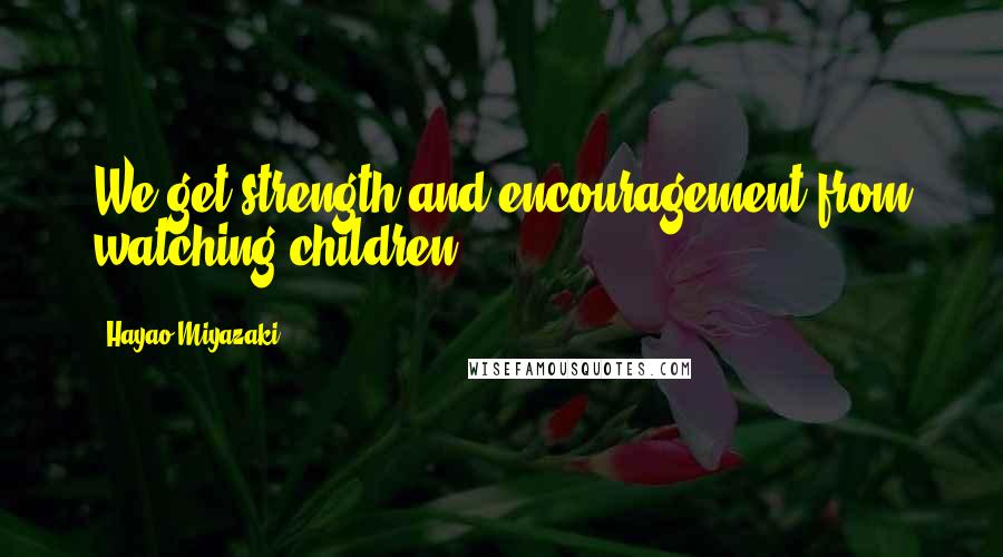 Hayao Miyazaki Quotes: We get strength and encouragement from watching children.