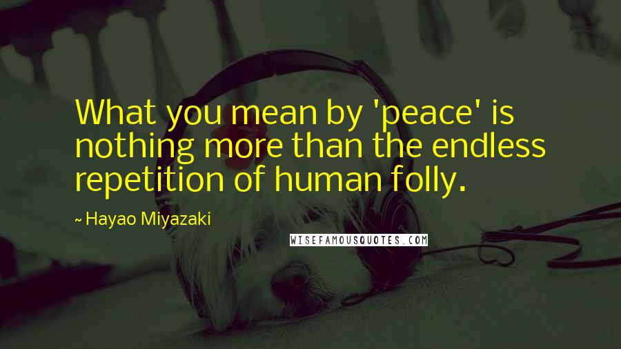 Hayao Miyazaki Quotes: What you mean by 'peace' is nothing more than the endless repetition of human folly.