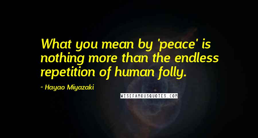 Hayao Miyazaki Quotes: What you mean by 'peace' is nothing more than the endless repetition of human folly.