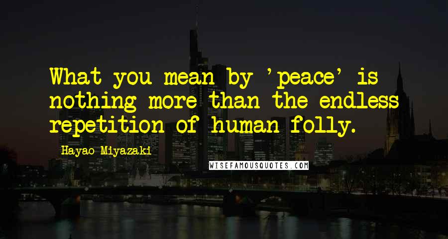 Hayao Miyazaki Quotes: What you mean by 'peace' is nothing more than the endless repetition of human folly.