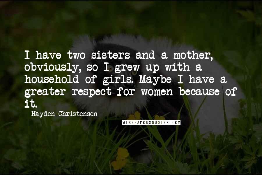 Hayden Christensen Quotes: I have two sisters and a mother, obviously, so I grew up with a household of girls. Maybe I have a greater respect for women because of it.