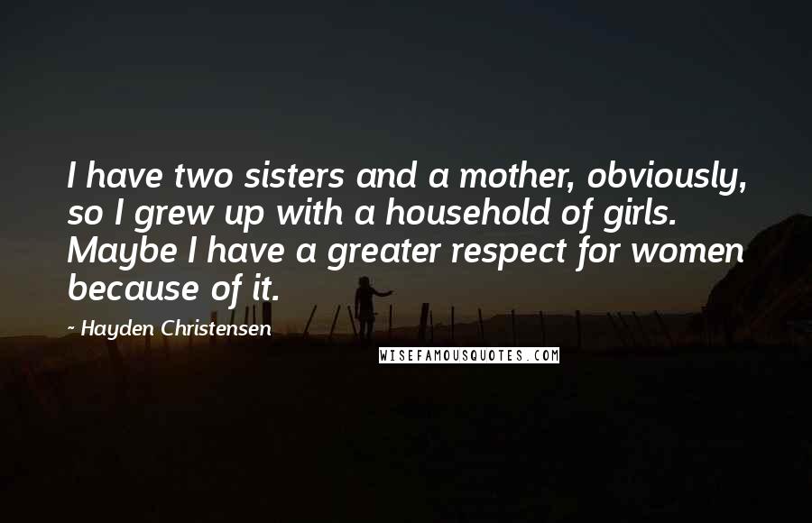 Hayden Christensen Quotes: I have two sisters and a mother, obviously, so I grew up with a household of girls. Maybe I have a greater respect for women because of it.