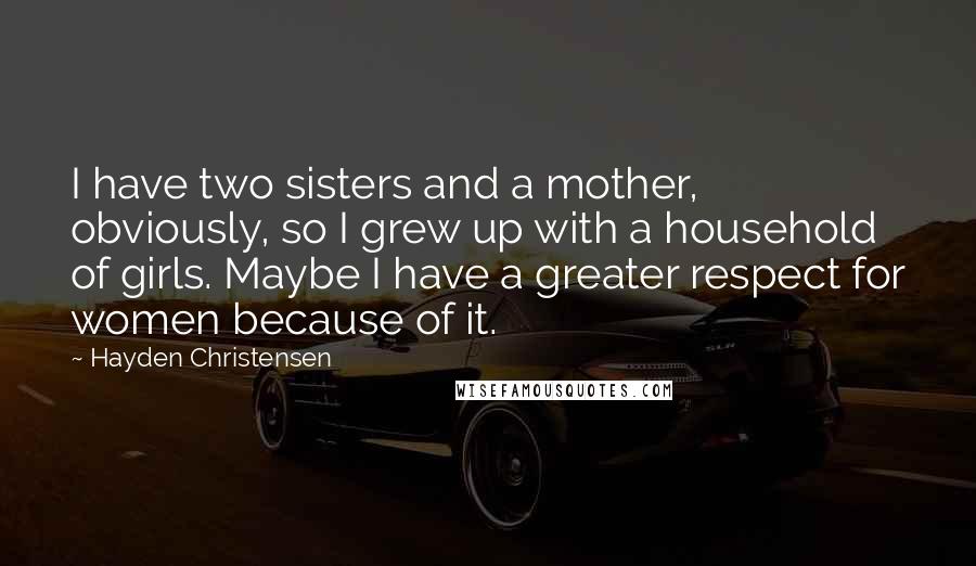Hayden Christensen Quotes: I have two sisters and a mother, obviously, so I grew up with a household of girls. Maybe I have a greater respect for women because of it.