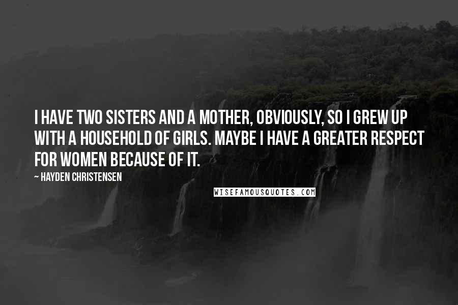 Hayden Christensen Quotes: I have two sisters and a mother, obviously, so I grew up with a household of girls. Maybe I have a greater respect for women because of it.