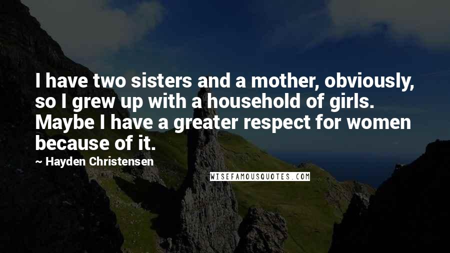 Hayden Christensen Quotes: I have two sisters and a mother, obviously, so I grew up with a household of girls. Maybe I have a greater respect for women because of it.