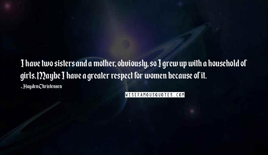 Hayden Christensen Quotes: I have two sisters and a mother, obviously, so I grew up with a household of girls. Maybe I have a greater respect for women because of it.