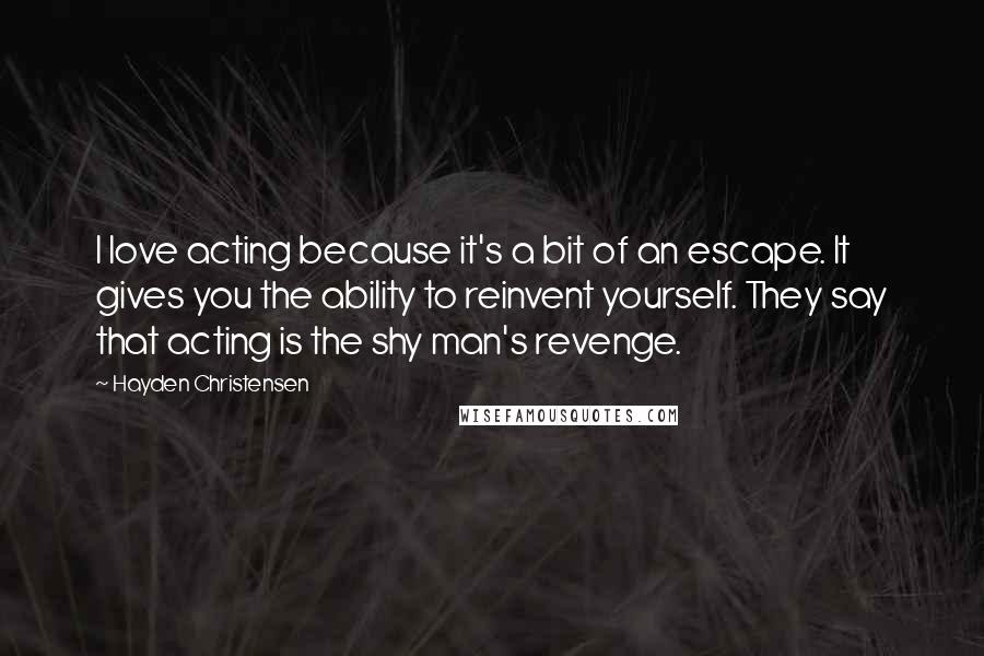 Hayden Christensen Quotes: I love acting because it's a bit of an escape. It gives you the ability to reinvent yourself. They say that acting is the shy man's revenge.