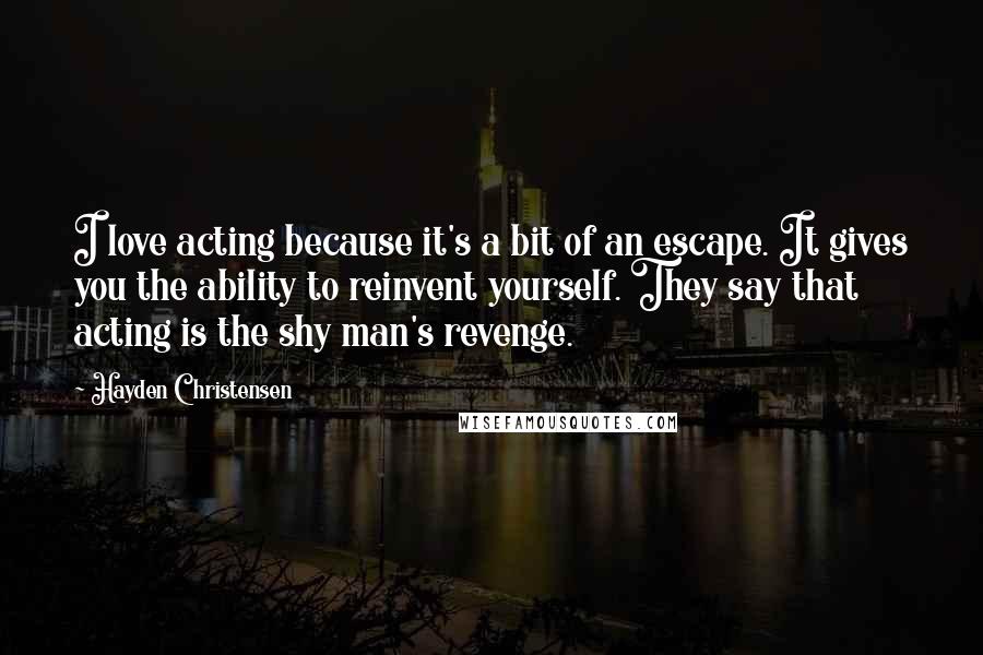 Hayden Christensen Quotes: I love acting because it's a bit of an escape. It gives you the ability to reinvent yourself. They say that acting is the shy man's revenge.