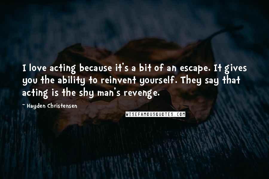 Hayden Christensen Quotes: I love acting because it's a bit of an escape. It gives you the ability to reinvent yourself. They say that acting is the shy man's revenge.