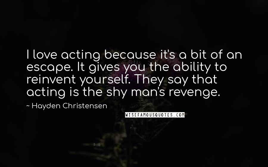 Hayden Christensen Quotes: I love acting because it's a bit of an escape. It gives you the ability to reinvent yourself. They say that acting is the shy man's revenge.