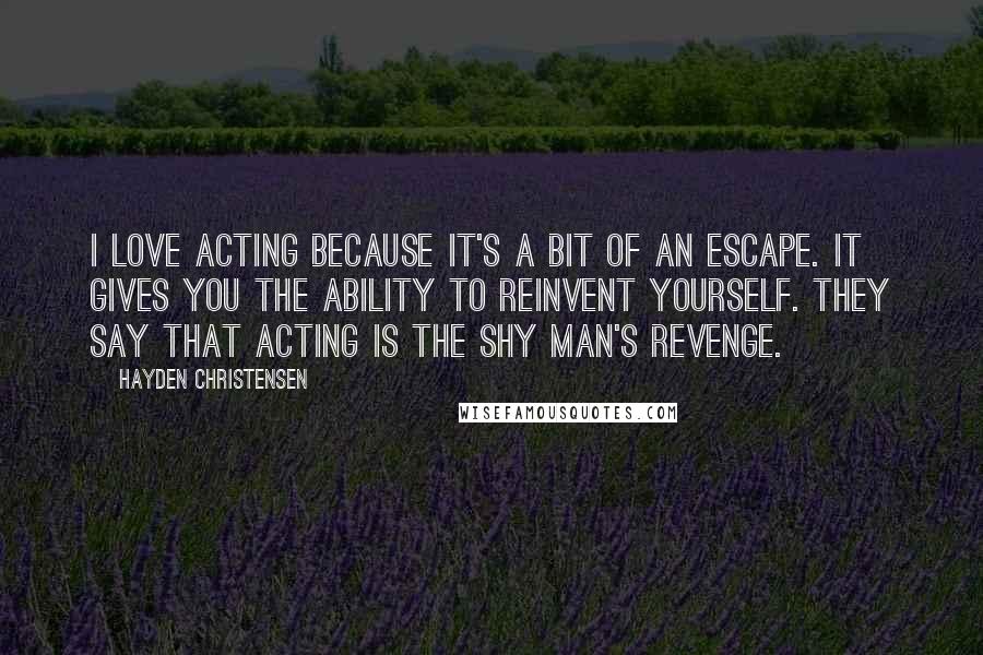 Hayden Christensen Quotes: I love acting because it's a bit of an escape. It gives you the ability to reinvent yourself. They say that acting is the shy man's revenge.