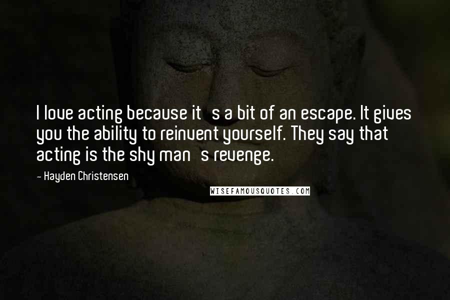 Hayden Christensen Quotes: I love acting because it's a bit of an escape. It gives you the ability to reinvent yourself. They say that acting is the shy man's revenge.