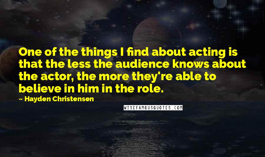Hayden Christensen Quotes: One of the things I find about acting is that the less the audience knows about the actor, the more they're able to believe in him in the role.