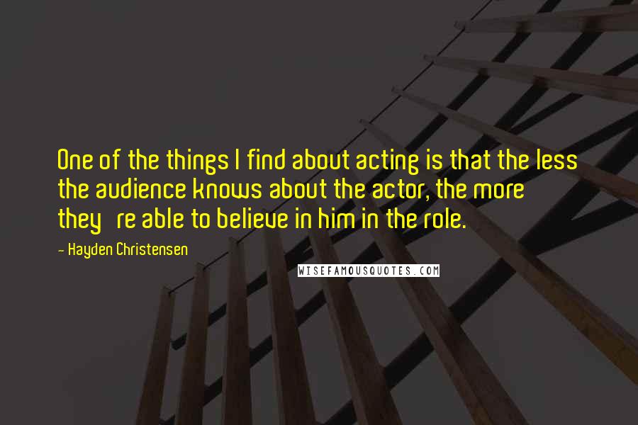 Hayden Christensen Quotes: One of the things I find about acting is that the less the audience knows about the actor, the more they're able to believe in him in the role.