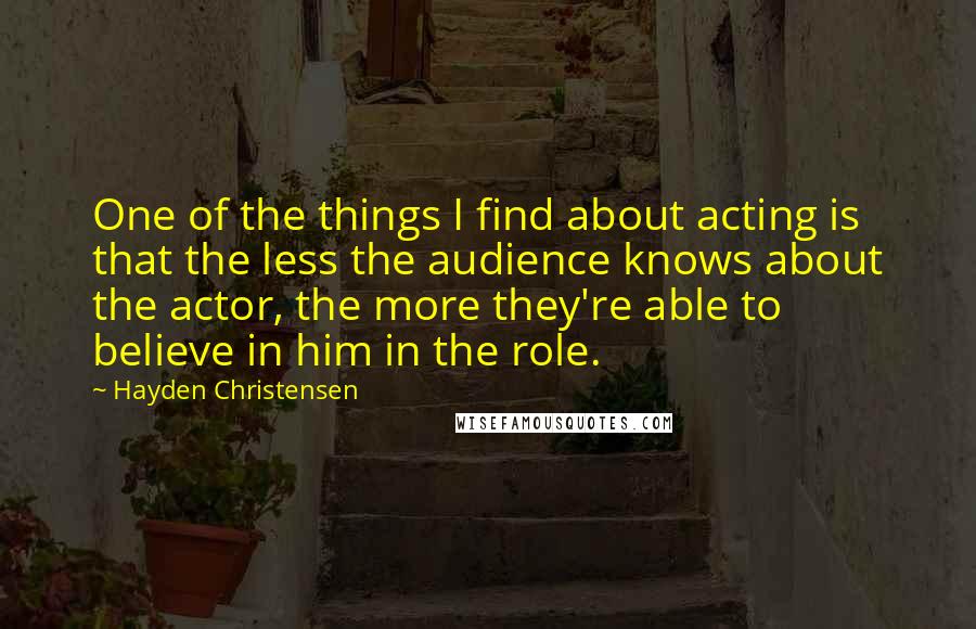 Hayden Christensen Quotes: One of the things I find about acting is that the less the audience knows about the actor, the more they're able to believe in him in the role.