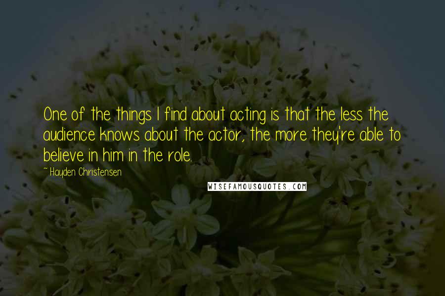 Hayden Christensen Quotes: One of the things I find about acting is that the less the audience knows about the actor, the more they're able to believe in him in the role.