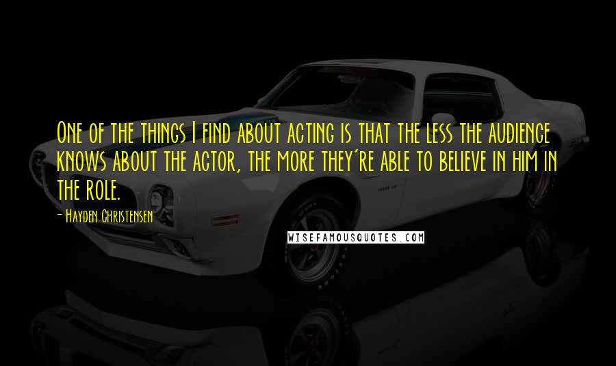 Hayden Christensen Quotes: One of the things I find about acting is that the less the audience knows about the actor, the more they're able to believe in him in the role.
