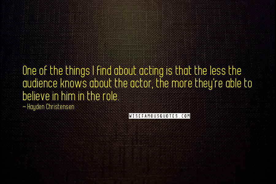 Hayden Christensen Quotes: One of the things I find about acting is that the less the audience knows about the actor, the more they're able to believe in him in the role.