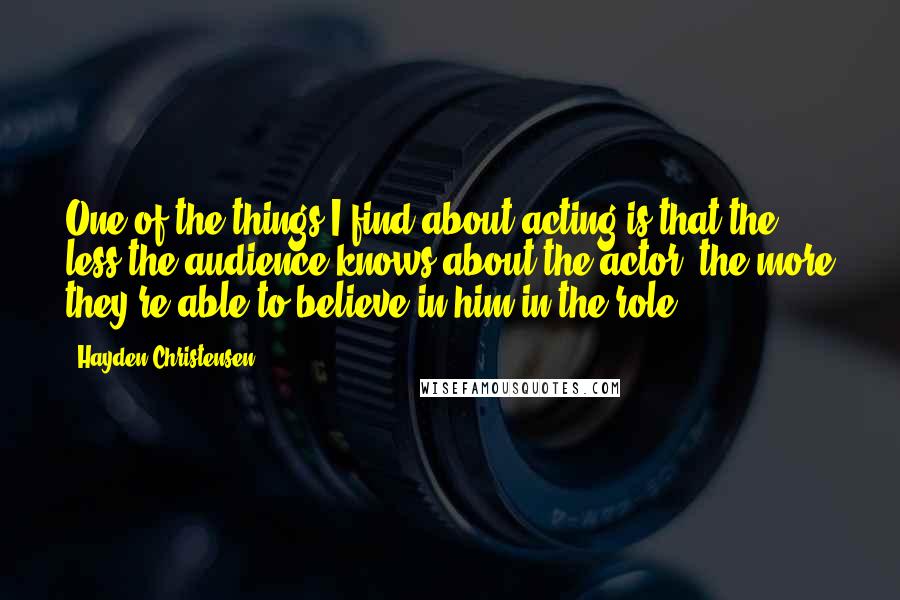 Hayden Christensen Quotes: One of the things I find about acting is that the less the audience knows about the actor, the more they're able to believe in him in the role.