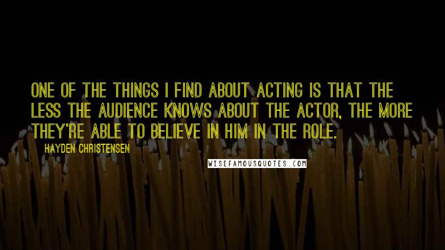 Hayden Christensen Quotes: One of the things I find about acting is that the less the audience knows about the actor, the more they're able to believe in him in the role.