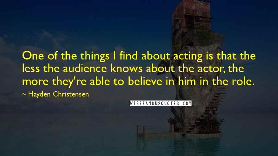 Hayden Christensen Quotes: One of the things I find about acting is that the less the audience knows about the actor, the more they're able to believe in him in the role.