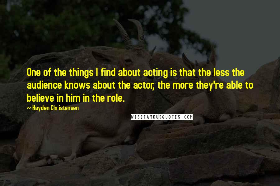 Hayden Christensen Quotes: One of the things I find about acting is that the less the audience knows about the actor, the more they're able to believe in him in the role.