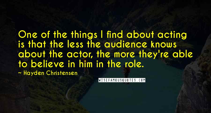 Hayden Christensen Quotes: One of the things I find about acting is that the less the audience knows about the actor, the more they're able to believe in him in the role.