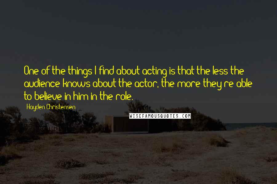 Hayden Christensen Quotes: One of the things I find about acting is that the less the audience knows about the actor, the more they're able to believe in him in the role.