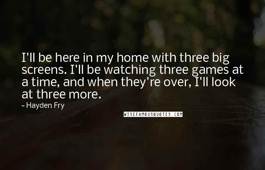 Hayden Fry Quotes: I'll be here in my home with three big screens. I'll be watching three games at a time, and when they're over, I'll look at three more.