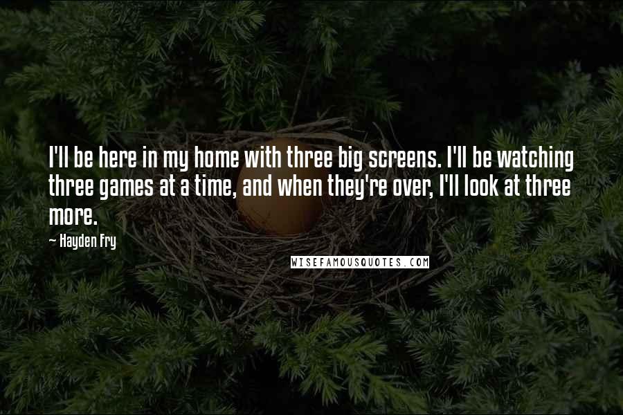 Hayden Fry Quotes: I'll be here in my home with three big screens. I'll be watching three games at a time, and when they're over, I'll look at three more.