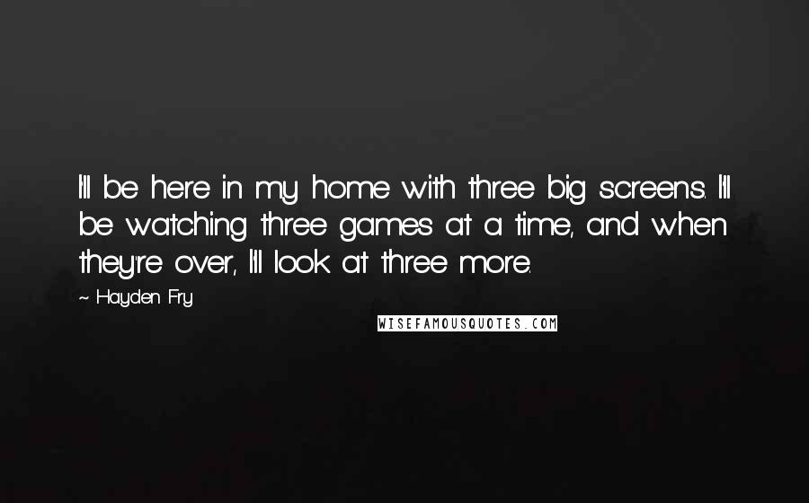 Hayden Fry Quotes: I'll be here in my home with three big screens. I'll be watching three games at a time, and when they're over, I'll look at three more.