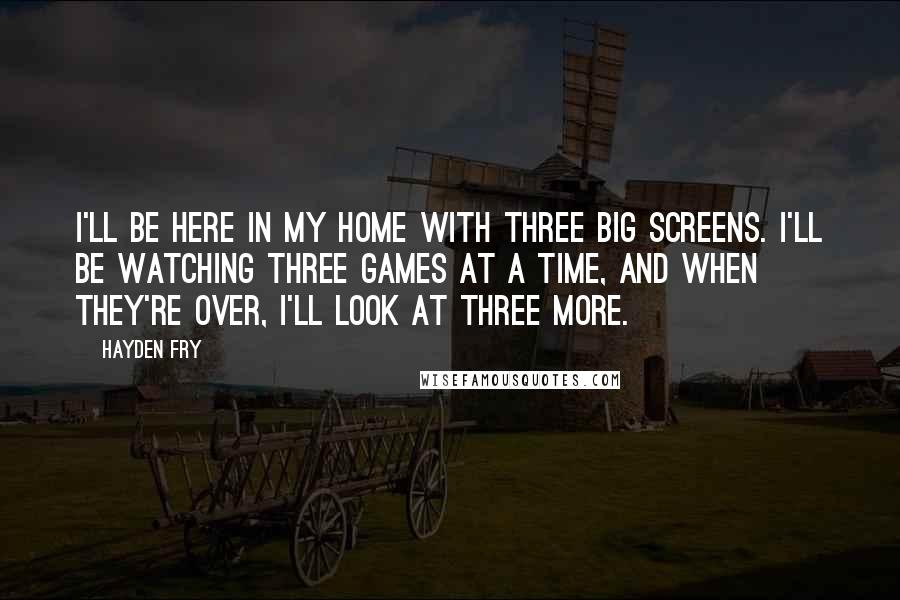 Hayden Fry Quotes: I'll be here in my home with three big screens. I'll be watching three games at a time, and when they're over, I'll look at three more.