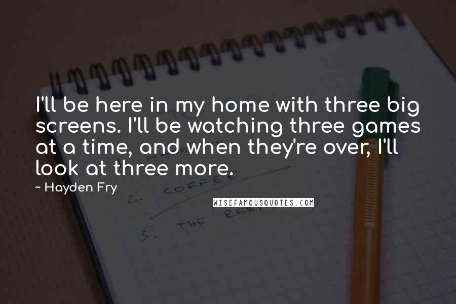 Hayden Fry Quotes: I'll be here in my home with three big screens. I'll be watching three games at a time, and when they're over, I'll look at three more.