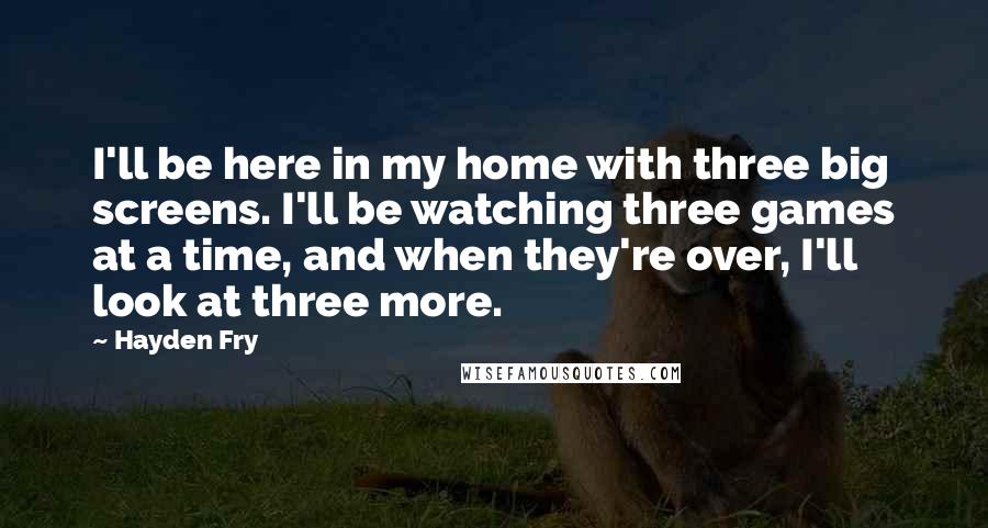 Hayden Fry Quotes: I'll be here in my home with three big screens. I'll be watching three games at a time, and when they're over, I'll look at three more.