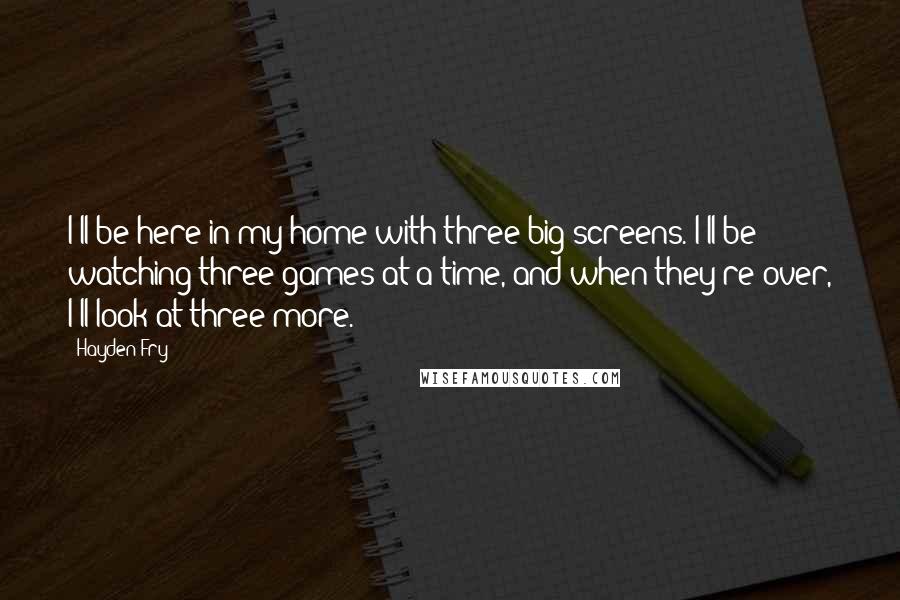 Hayden Fry Quotes: I'll be here in my home with three big screens. I'll be watching three games at a time, and when they're over, I'll look at three more.