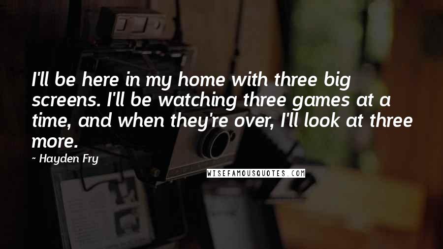 Hayden Fry Quotes: I'll be here in my home with three big screens. I'll be watching three games at a time, and when they're over, I'll look at three more.