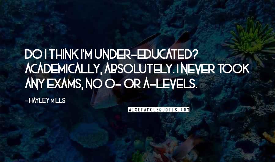 Hayley Mills Quotes: Do I think I'm under-educated? Academically, absolutely. I never took any exams, no O- or A-levels.