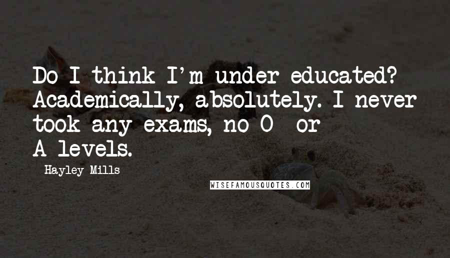 Hayley Mills Quotes: Do I think I'm under-educated? Academically, absolutely. I never took any exams, no O- or A-levels.